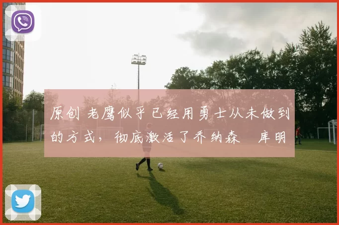 原创 老鹰似乎已经用勇士从未做到的方式，彻底激活了乔纳森・库明加