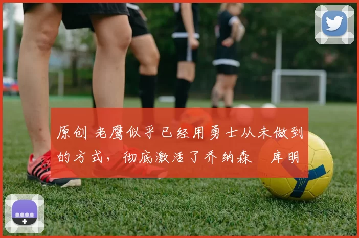 原创 老鹰似乎已经用勇士从未做到的方式,彻底激活了乔纳森・库明加