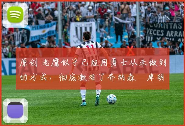 原创 老鹰似乎已经用勇士从未做到的方式,彻底激活了乔纳森・库明加