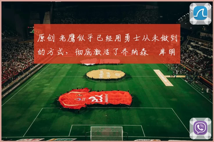 原创 老鹰似乎已经用勇士从未做到的方式，彻底激活了乔纳森・库明加