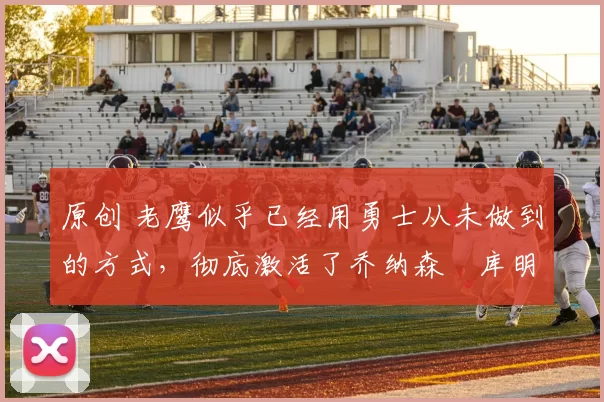 原创 老鹰似乎已经用勇士从未做到的方式，彻底激活了乔纳森・库明加