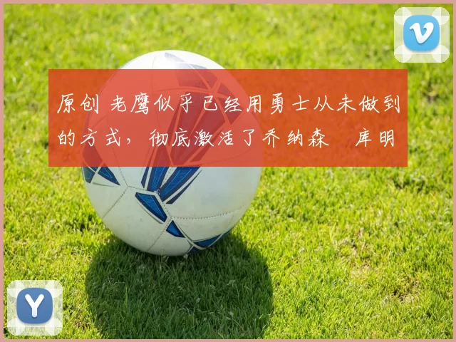 原创 老鹰似乎已经用勇士从未做到的方式,彻底激活了乔纳森・库明加