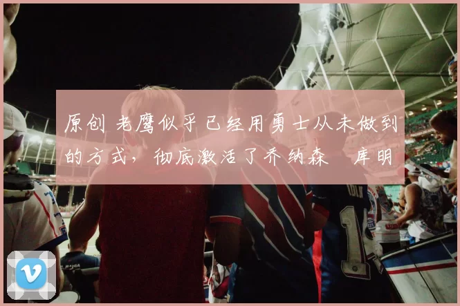 原创 老鹰似乎已经用勇士从未做到的方式，彻底激活了乔纳森・库明加