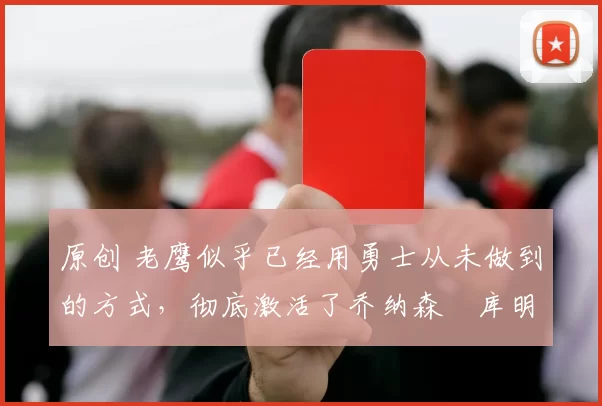 原创 老鹰似乎已经用勇士从未做到的方式,彻底激活了乔纳森・库明加