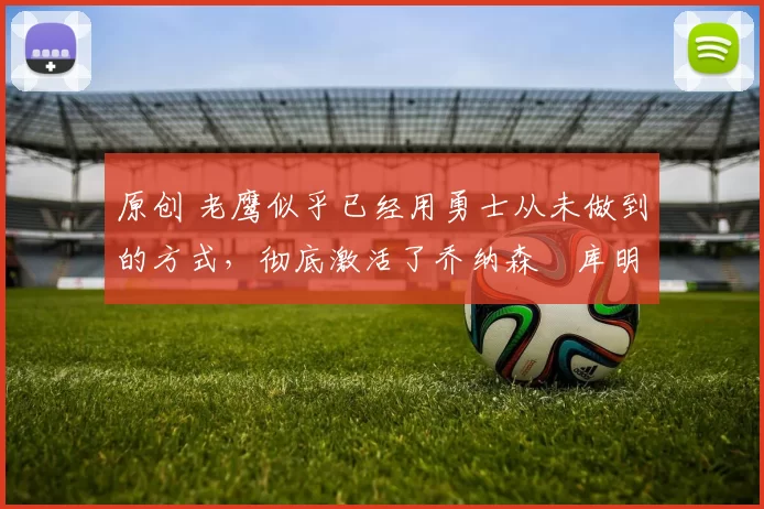 原创 老鹰似乎已经用勇士从未做到的方式,彻底激活了乔纳森・库明加