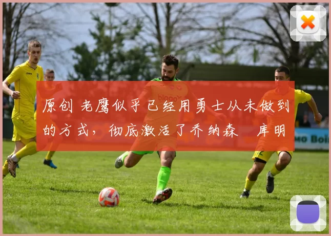 原创 老鹰似乎已经用勇士从未做到的方式，彻底激活了乔纳森・库明加