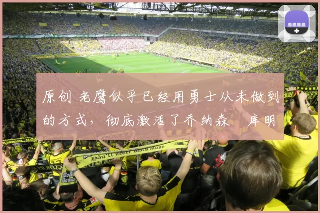 原创 老鹰似乎已经用勇士从未做到的方式，彻底激活了乔纳森・库明加