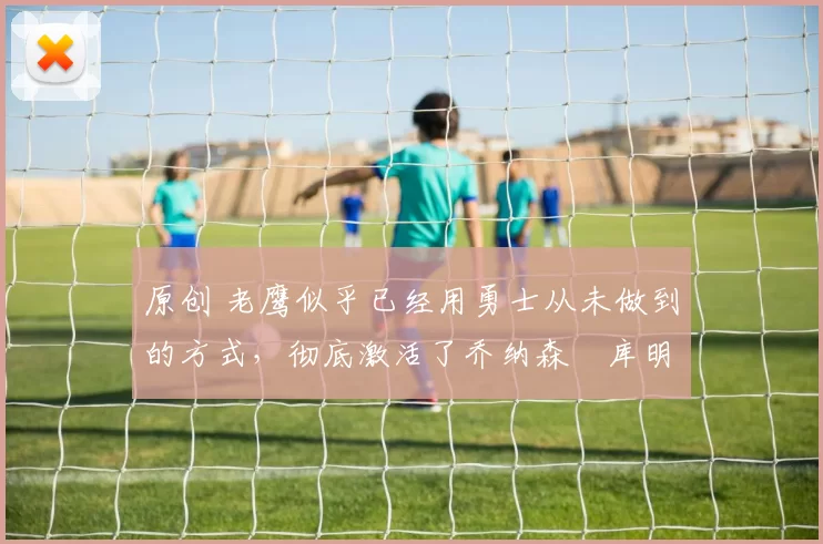 原创 老鹰似乎已经用勇士从未做到的方式,彻底激活了乔纳森・库明加