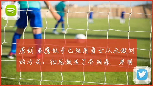 原创 老鹰似乎已经用勇士从未做到的方式,彻底激活了乔纳森・库明加