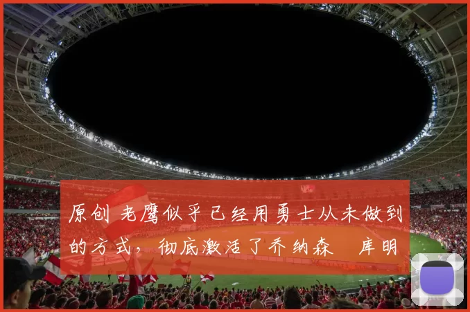 原创 老鹰似乎已经用勇士从未做到的方式,彻底激活了乔纳森・库明加