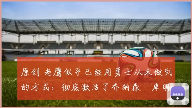 原创 老鹰似乎已经用勇士从未做到的方式，彻底激活了乔纳森・库明加