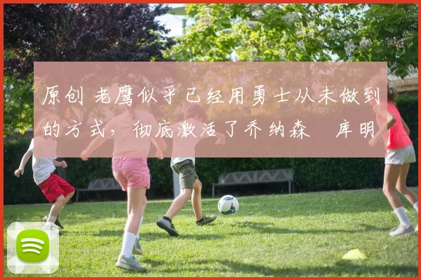 原创 老鹰似乎已经用勇士从未做到的方式，彻底激活了乔纳森・库明加