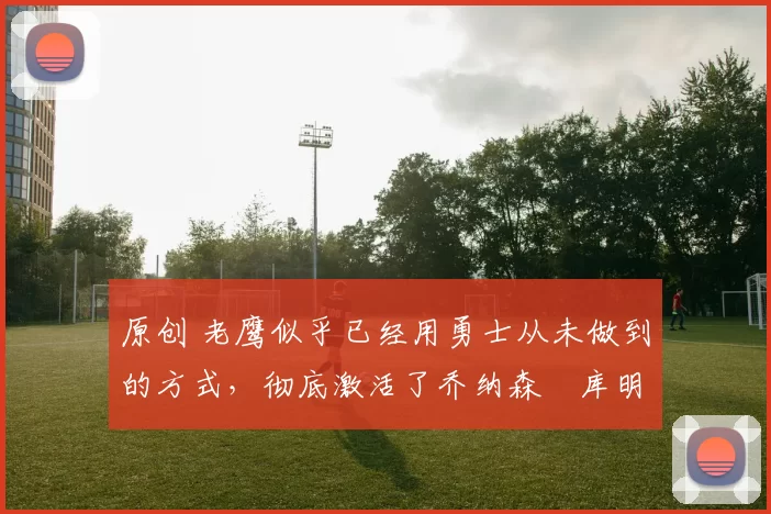 原创 老鹰似乎已经用勇士从未做到的方式，彻底激活了乔纳森・库明加