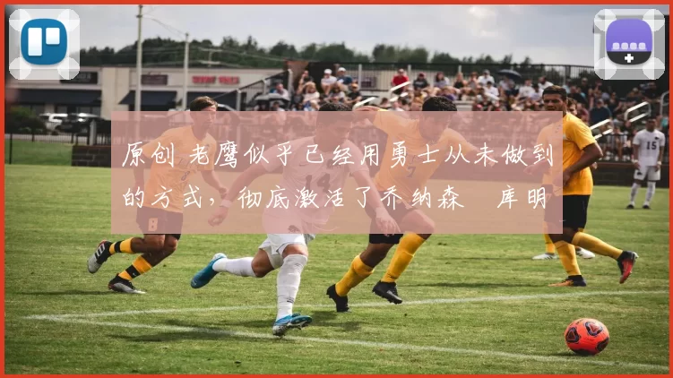 原创 老鹰似乎已经用勇士从未做到的方式，彻底激活了乔纳森・库明加