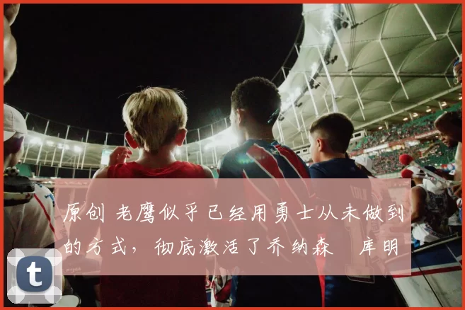 原创 老鹰似乎已经用勇士从未做到的方式,彻底激活了乔纳森・库明加