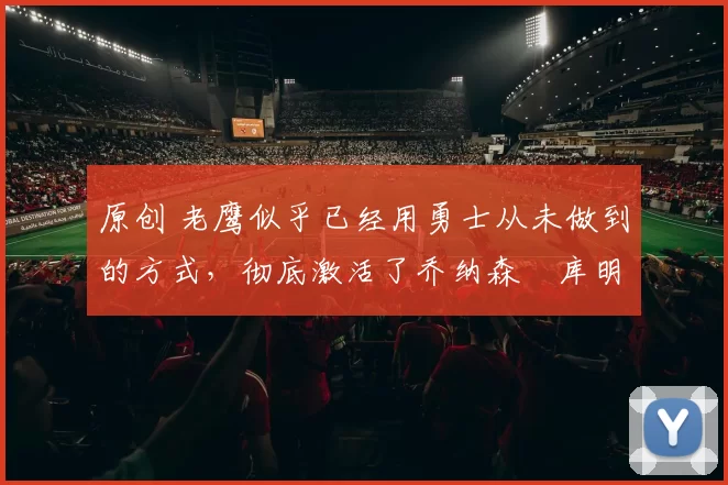 原创 老鹰似乎已经用勇士从未做到的方式,彻底激活了乔纳森・库明加