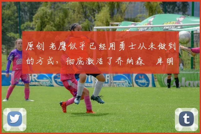 原创 老鹰似乎已经用勇士从未做到的方式,彻底激活了乔纳森・库明加