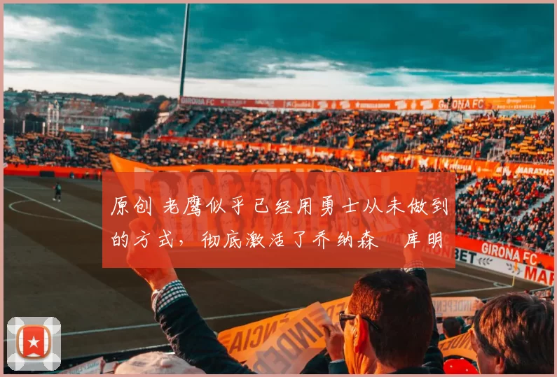 原创 老鹰似乎已经用勇士从未做到的方式,彻底激活了乔纳森・库明加