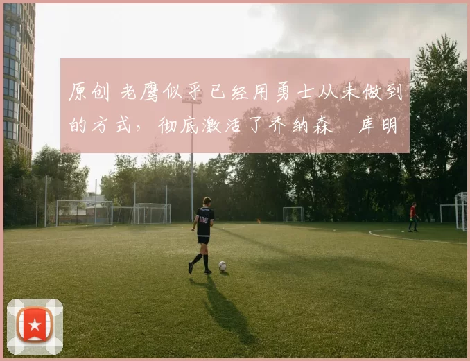 原创 老鹰似乎已经用勇士从未做到的方式,彻底激活了乔纳森・库明加