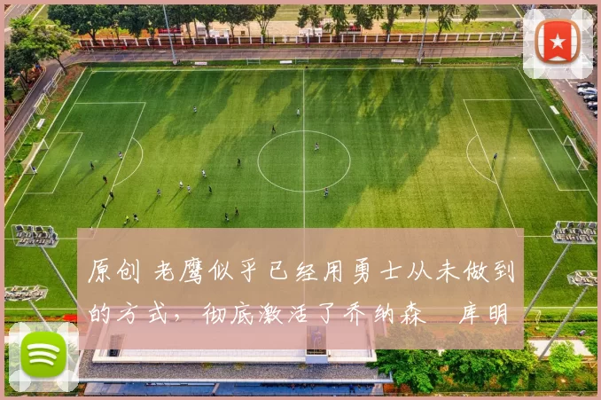 原创 老鹰似乎已经用勇士从未做到的方式,彻底激活了乔纳森・库明加