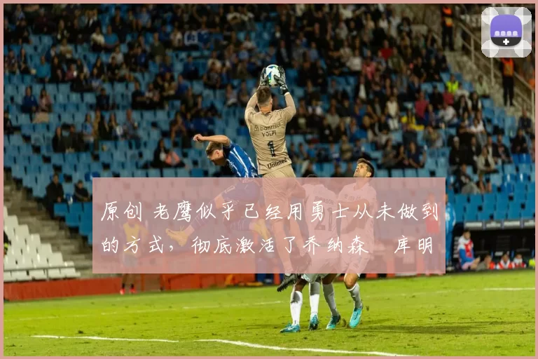 原创 老鹰似乎已经用勇士从未做到的方式,彻底激活了乔纳森・库明加