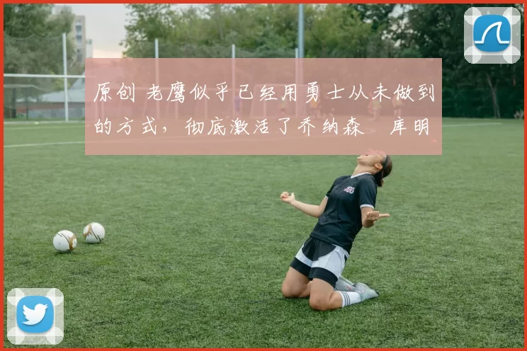 原创 老鹰似乎已经用勇士从未做到的方式，彻底激活了乔纳森・库明加