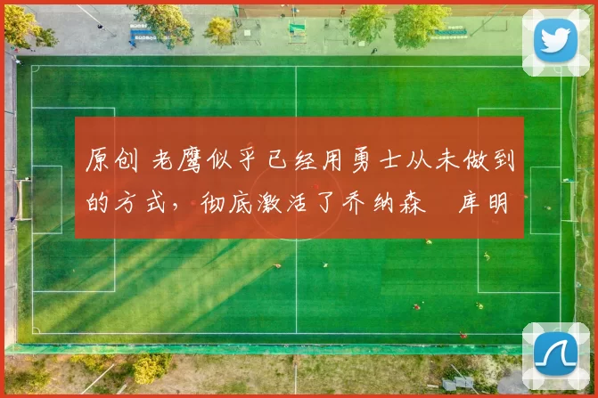 原创 老鹰似乎已经用勇士从未做到的方式，彻底激活了乔纳森・库明加