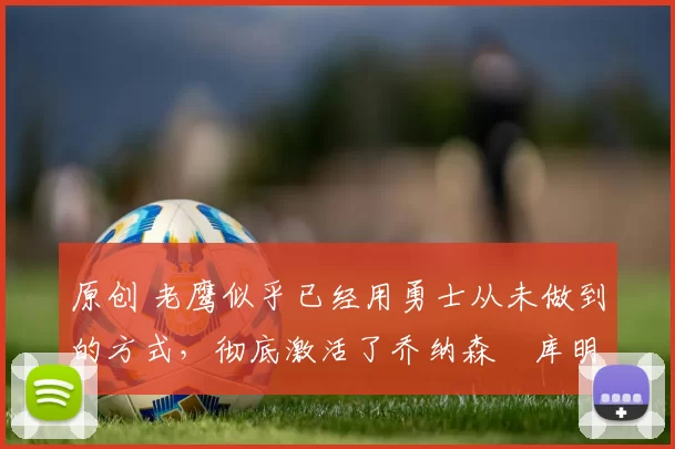 原创 老鹰似乎已经用勇士从未做到的方式，彻底激活了乔纳森・库明加