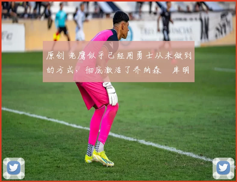原创 老鹰似乎已经用勇士从未做到的方式,彻底激活了乔纳森・库明加