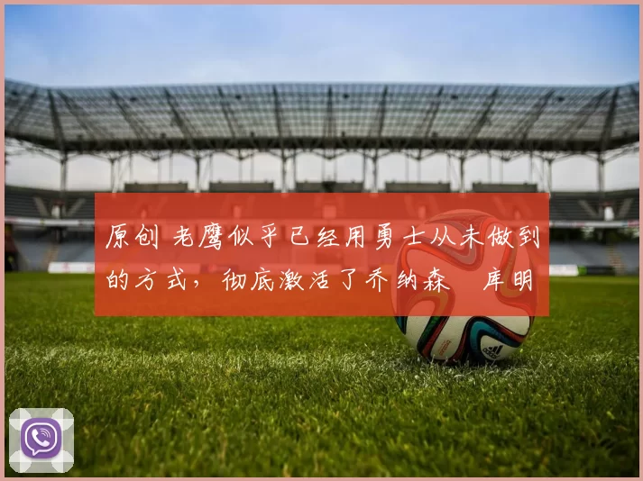 原创 老鹰似乎已经用勇士从未做到的方式,彻底激活了乔纳森・库明加