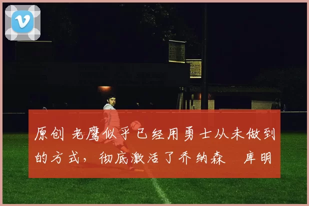 原创 老鹰似乎已经用勇士从未做到的方式,彻底激活了乔纳森・库明加