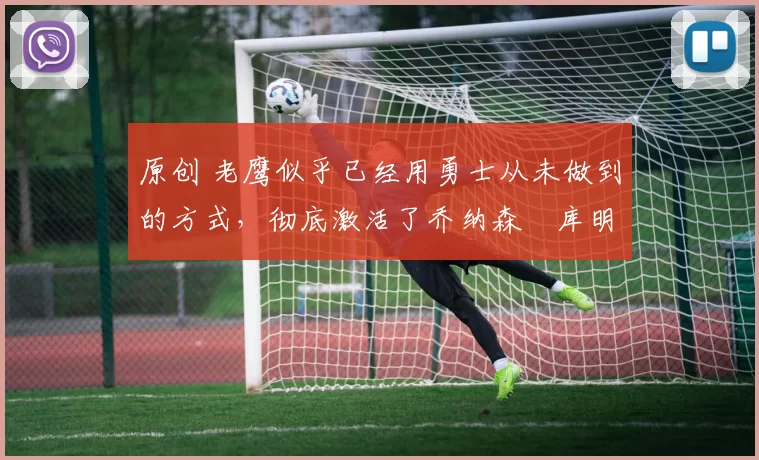 原创 老鹰似乎已经用勇士从未做到的方式，彻底激活了乔纳森・库明加