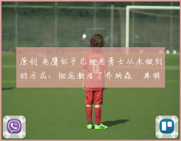 原创 老鹰似乎已经用勇士从未做到的方式，彻底激活了乔纳森・库明加