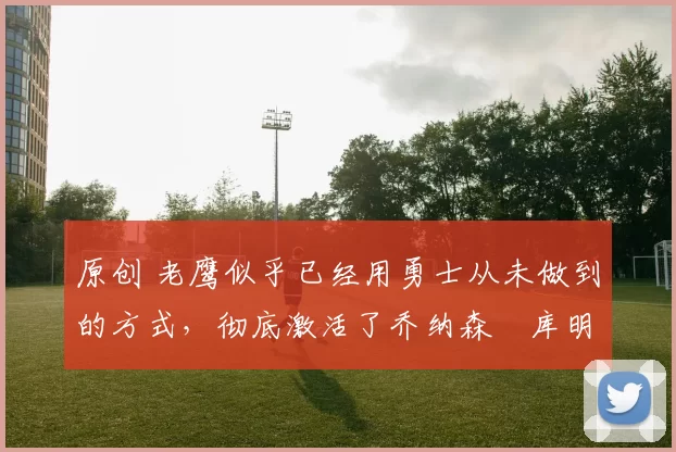 原创 老鹰似乎已经用勇士从未做到的方式,彻底激活了乔纳森・库明加