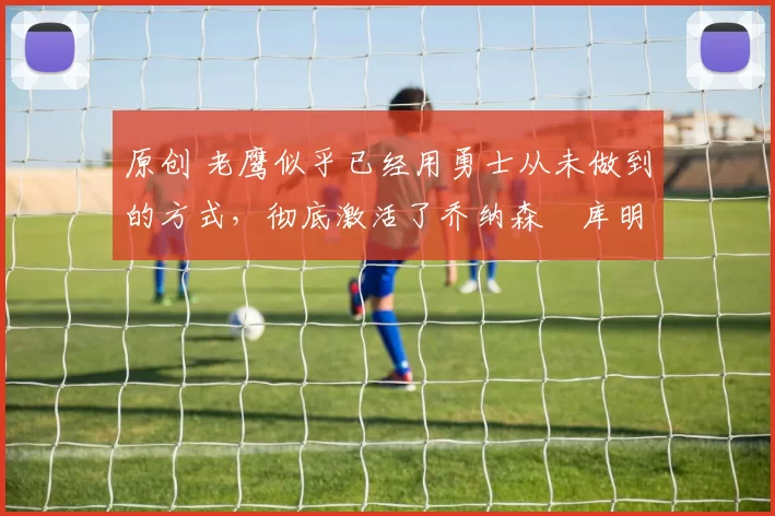 原创 老鹰似乎已经用勇士从未做到的方式,彻底激活了乔纳森・库明加