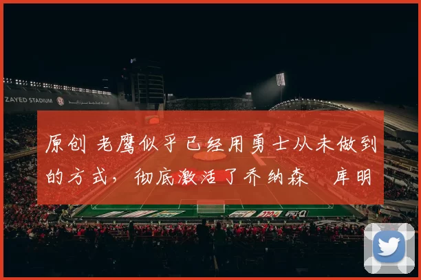 原创 老鹰似乎已经用勇士从未做到的方式，彻底激活了乔纳森・库明加