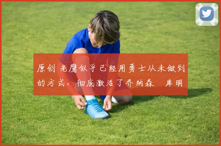 原创 老鹰似乎已经用勇士从未做到的方式,彻底激活了乔纳森・库明加