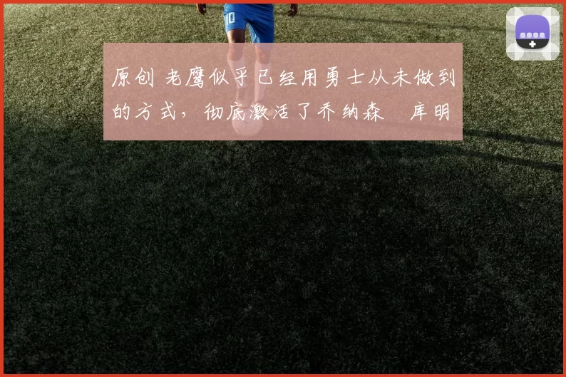 原创 老鹰似乎已经用勇士从未做到的方式，彻底激活了乔纳森・库明加