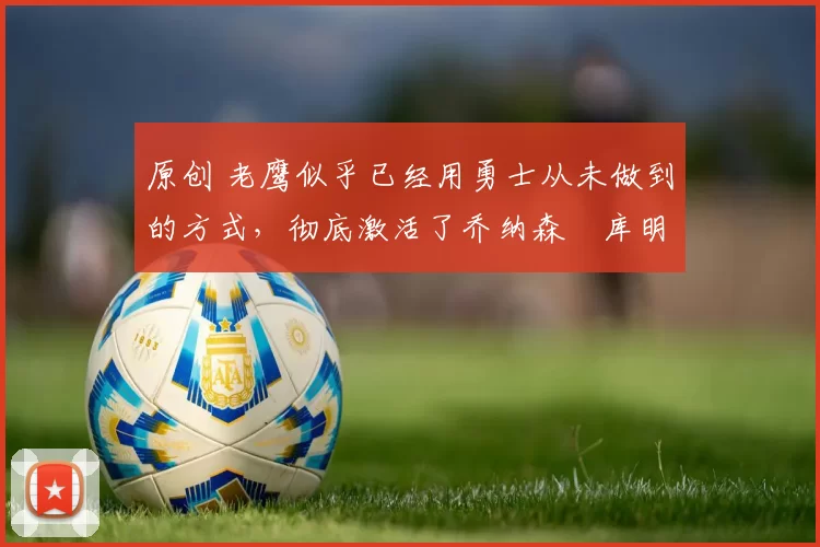 原创 老鹰似乎已经用勇士从未做到的方式，彻底激活了乔纳森・库明加