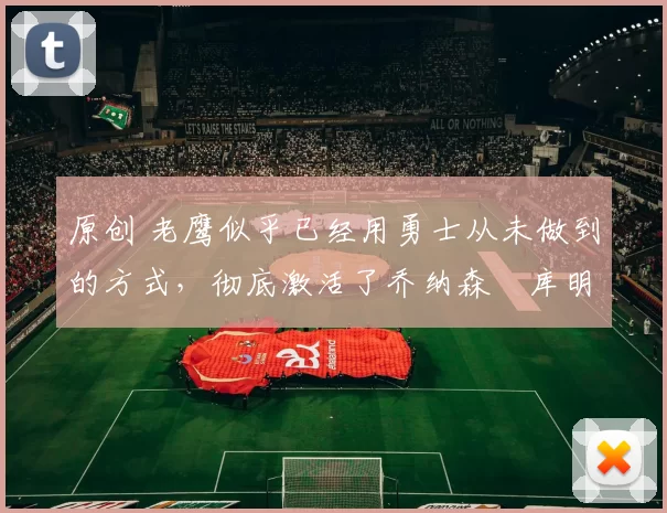 原创 老鹰似乎已经用勇士从未做到的方式，彻底激活了乔纳森・库明加