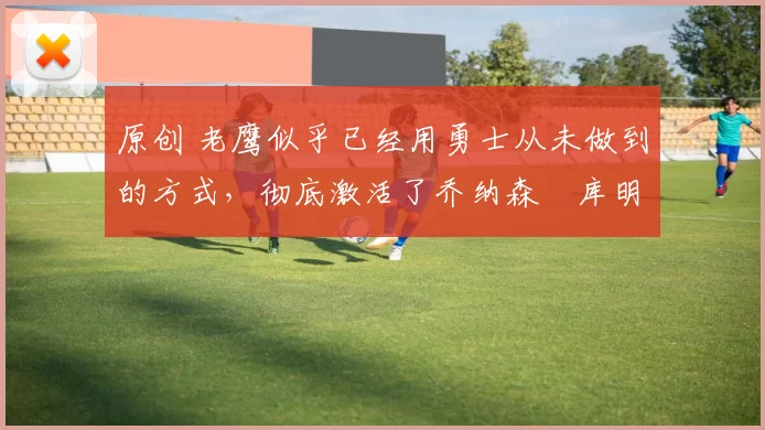 原创 老鹰似乎已经用勇士从未做到的方式，彻底激活了乔纳森・库明加