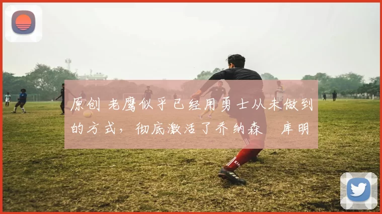 原创 老鹰似乎已经用勇士从未做到的方式，彻底激活了乔纳森・库明加