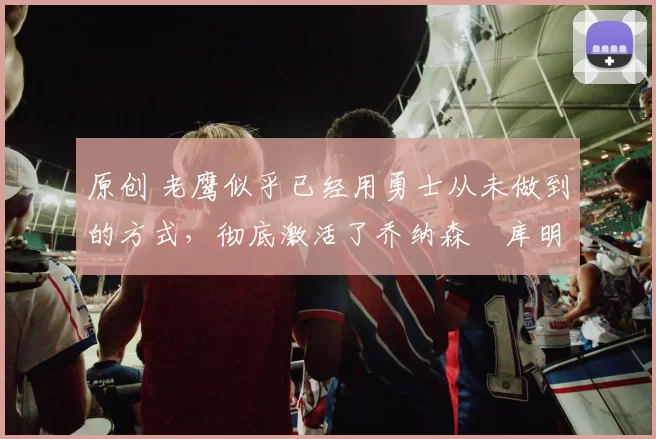 原创 老鹰似乎已经用勇士从未做到的方式，彻底激活了乔纳森・库明加