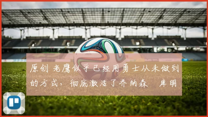 原创 老鹰似乎已经用勇士从未做到的方式,彻底激活了乔纳森・库明加