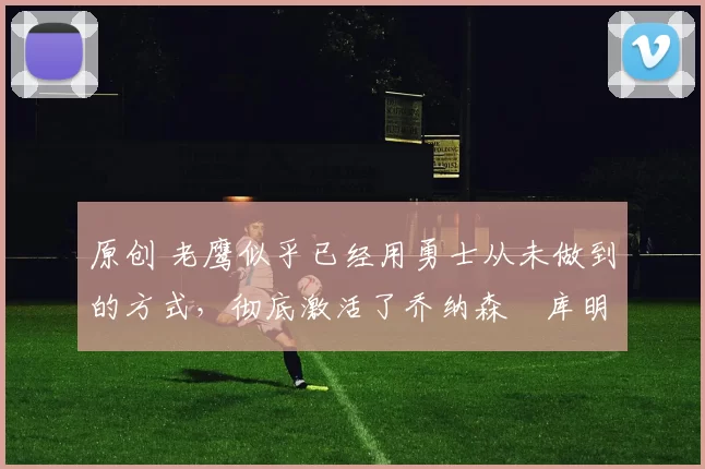 原创 老鹰似乎已经用勇士从未做到的方式，彻底激活了乔纳森・库明加