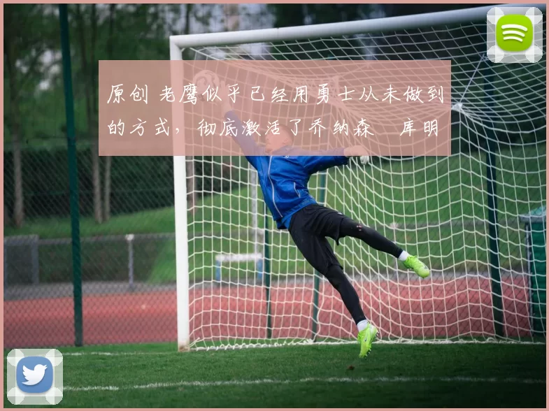 原创 老鹰似乎已经用勇士从未做到的方式，彻底激活了乔纳森・库明加