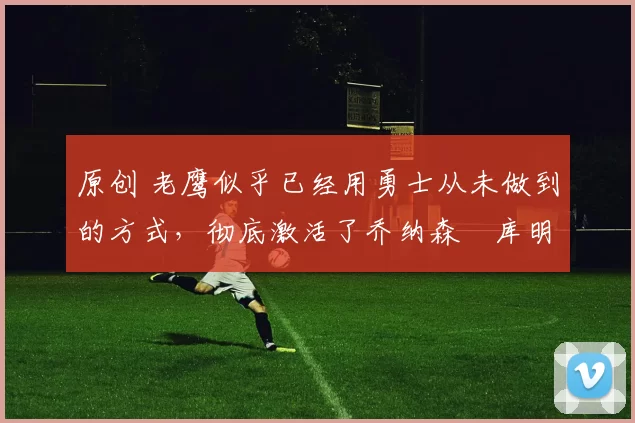 原创 老鹰似乎已经用勇士从未做到的方式，彻底激活了乔纳森・库明加