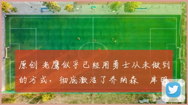 原创 老鹰似乎已经用勇士从未做到的方式，彻底激活了乔纳森・库明加