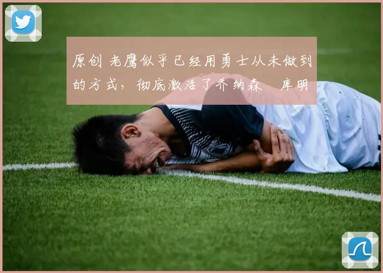 原创 老鹰似乎已经用勇士从未做到的方式，彻底激活了乔纳森・库明加