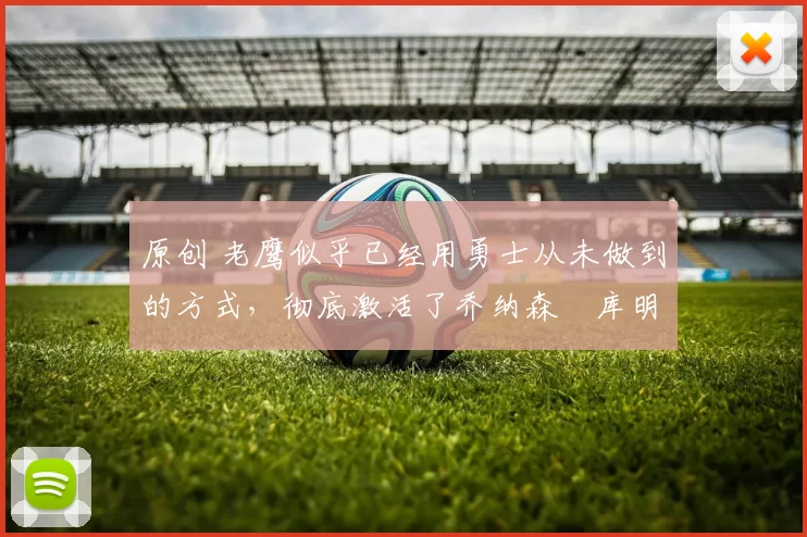 原创 老鹰似乎已经用勇士从未做到的方式,彻底激活了乔纳森・库明加